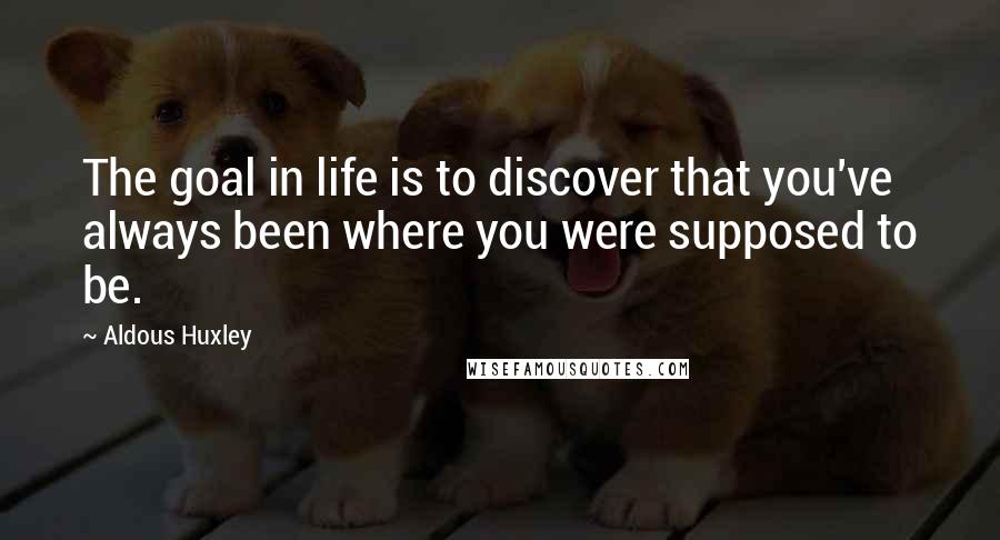 Aldous Huxley Quotes: The goal in life is to discover that you've always been where you were supposed to be.