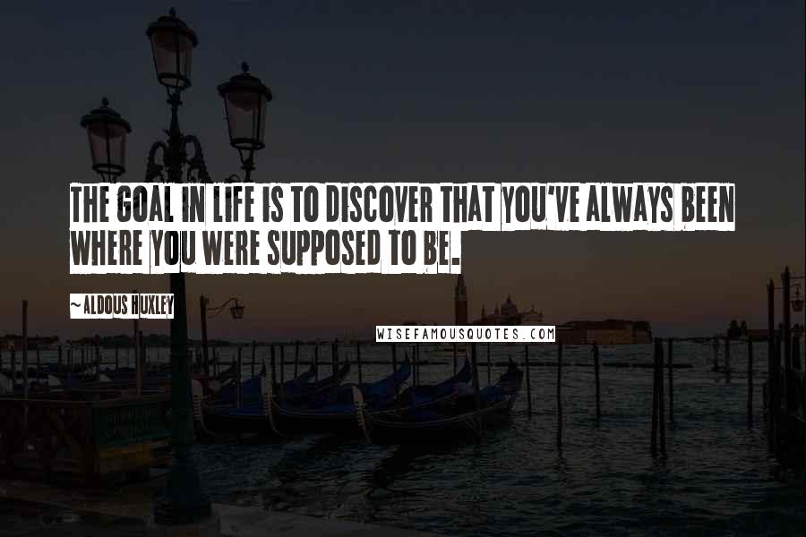 Aldous Huxley Quotes: The goal in life is to discover that you've always been where you were supposed to be.