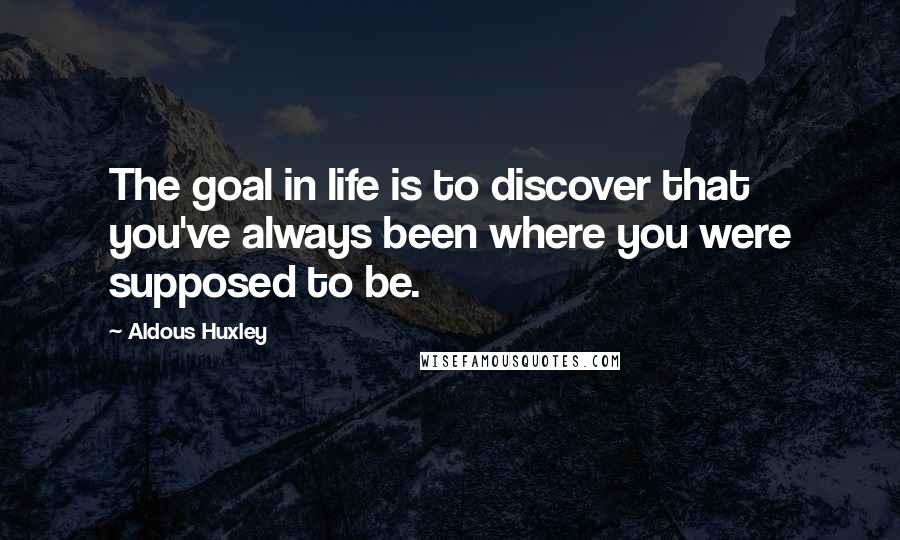 Aldous Huxley Quotes: The goal in life is to discover that you've always been where you were supposed to be.