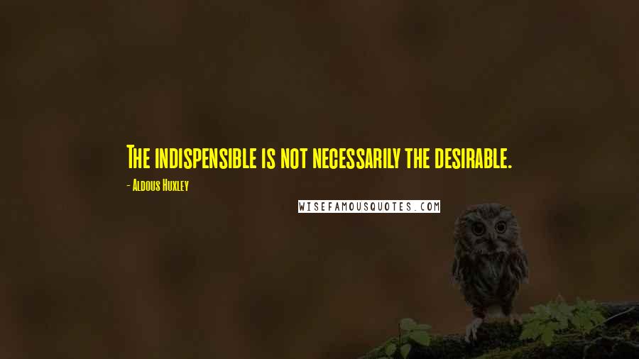 Aldous Huxley Quotes: The indispensible is not necessarily the desirable.