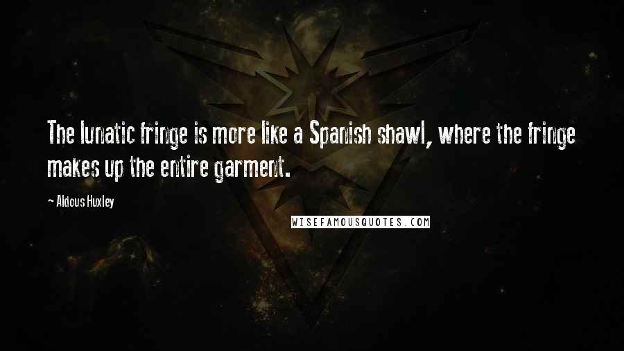 Aldous Huxley Quotes: The lunatic fringe is more like a Spanish shawl, where the fringe makes up the entire garment.