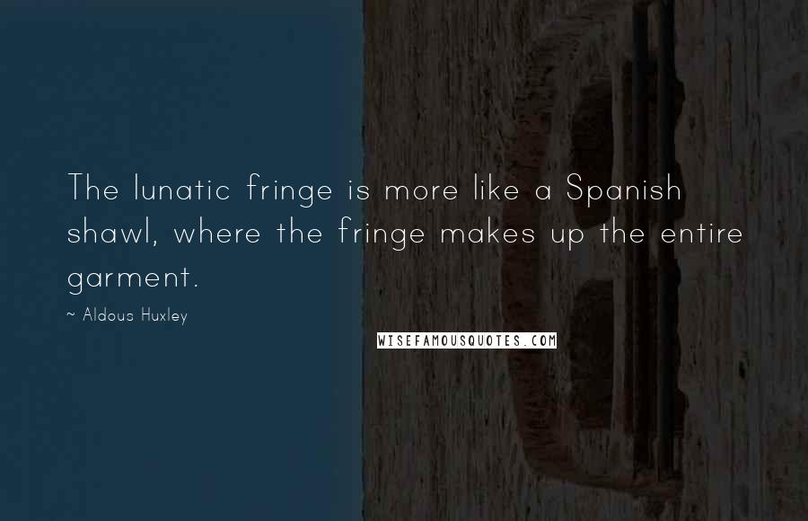 Aldous Huxley Quotes: The lunatic fringe is more like a Spanish shawl, where the fringe makes up the entire garment.
