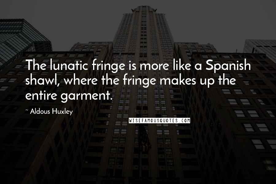 Aldous Huxley Quotes: The lunatic fringe is more like a Spanish shawl, where the fringe makes up the entire garment.
