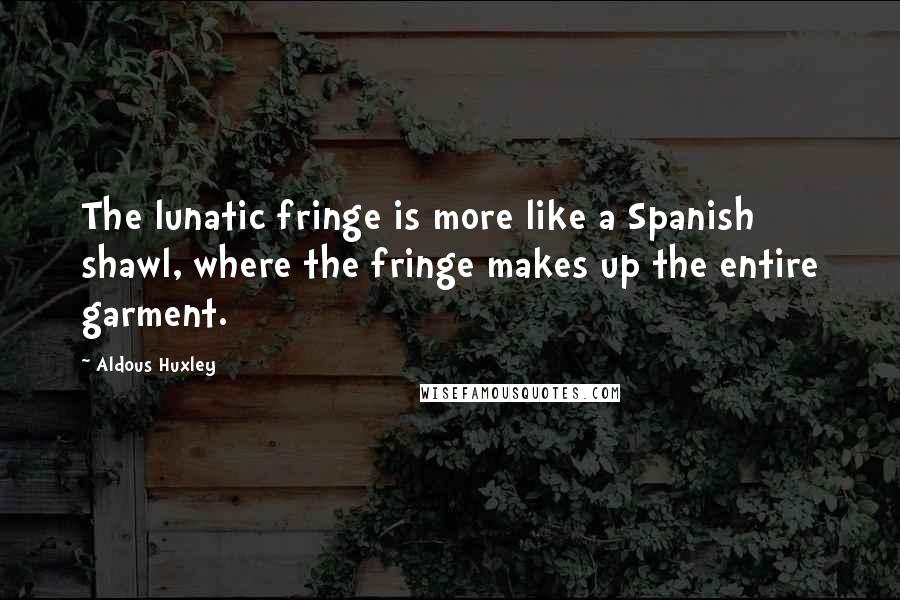 Aldous Huxley Quotes: The lunatic fringe is more like a Spanish shawl, where the fringe makes up the entire garment.