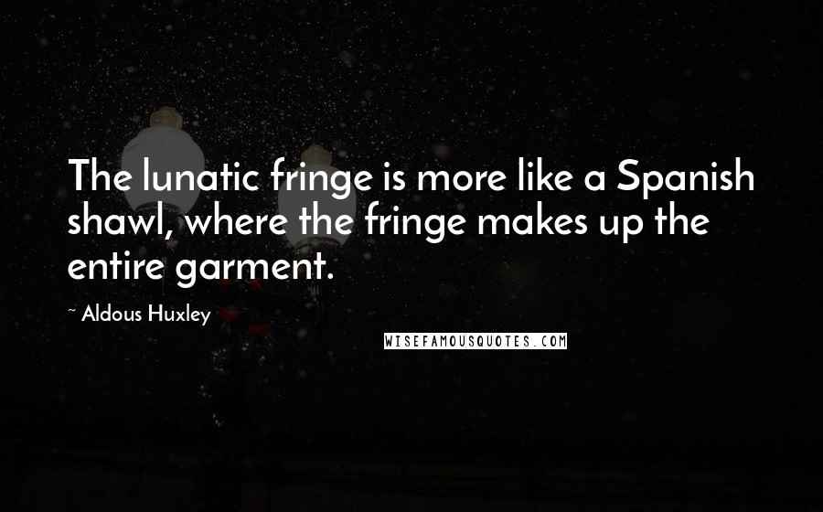 Aldous Huxley Quotes: The lunatic fringe is more like a Spanish shawl, where the fringe makes up the entire garment.