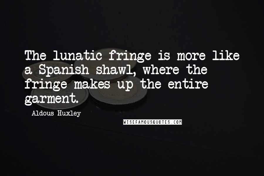 Aldous Huxley Quotes: The lunatic fringe is more like a Spanish shawl, where the fringe makes up the entire garment.