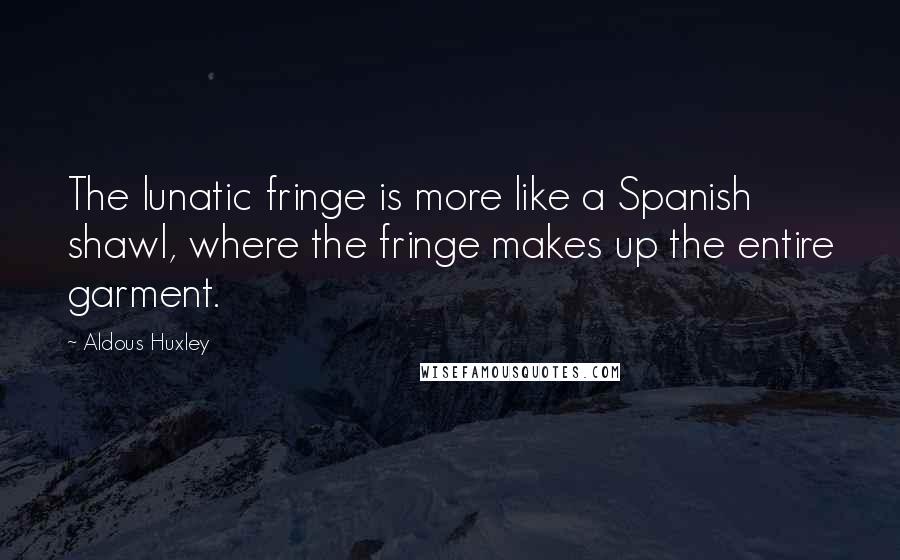 Aldous Huxley Quotes: The lunatic fringe is more like a Spanish shawl, where the fringe makes up the entire garment.