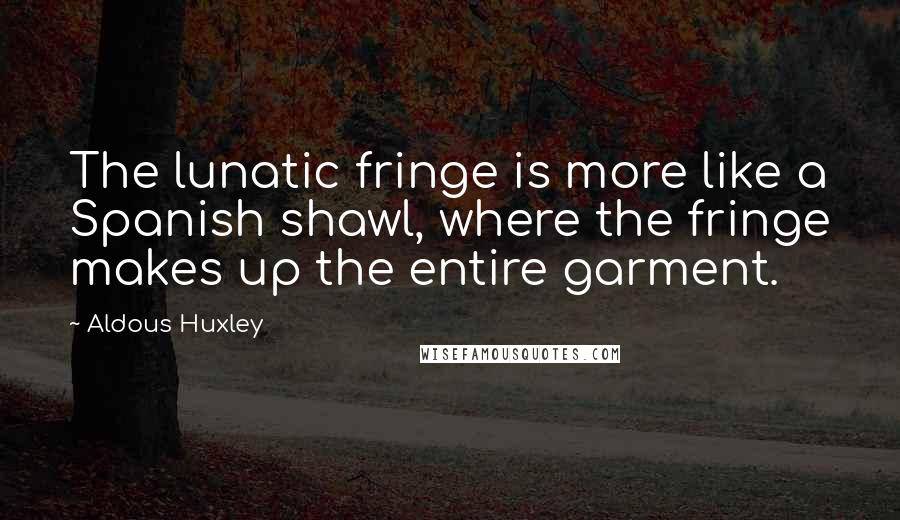 Aldous Huxley Quotes: The lunatic fringe is more like a Spanish shawl, where the fringe makes up the entire garment.