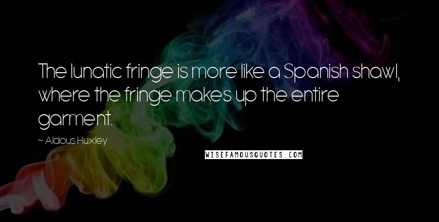 Aldous Huxley Quotes: The lunatic fringe is more like a Spanish shawl, where the fringe makes up the entire garment.