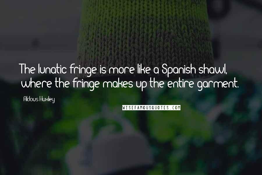 Aldous Huxley Quotes: The lunatic fringe is more like a Spanish shawl, where the fringe makes up the entire garment.