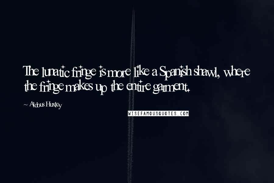 Aldous Huxley Quotes: The lunatic fringe is more like a Spanish shawl, where the fringe makes up the entire garment.