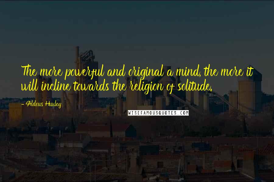 Aldous Huxley Quotes: The more powerful and original a mind, the more it will incline towards the religion of solitude.