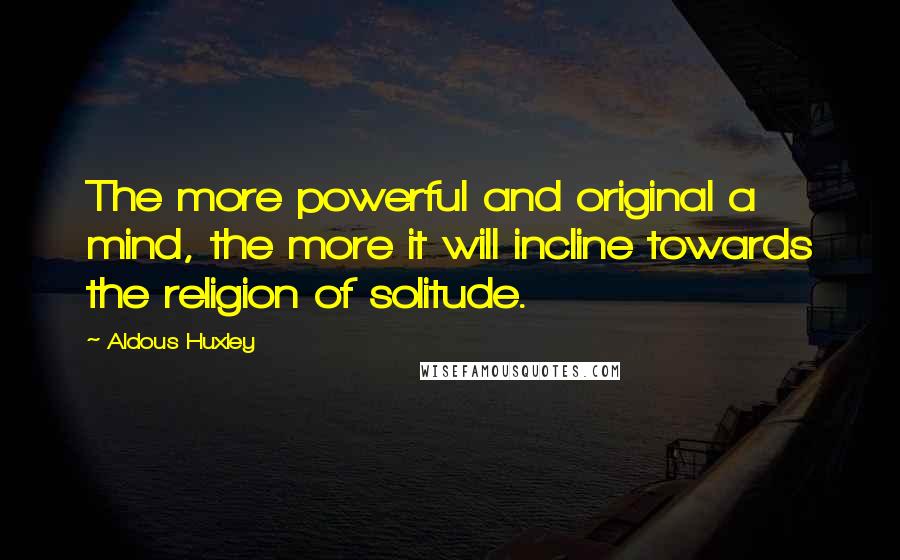 Aldous Huxley Quotes: The more powerful and original a mind, the more it will incline towards the religion of solitude.