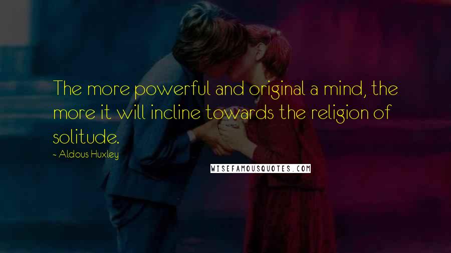 Aldous Huxley Quotes: The more powerful and original a mind, the more it will incline towards the religion of solitude.