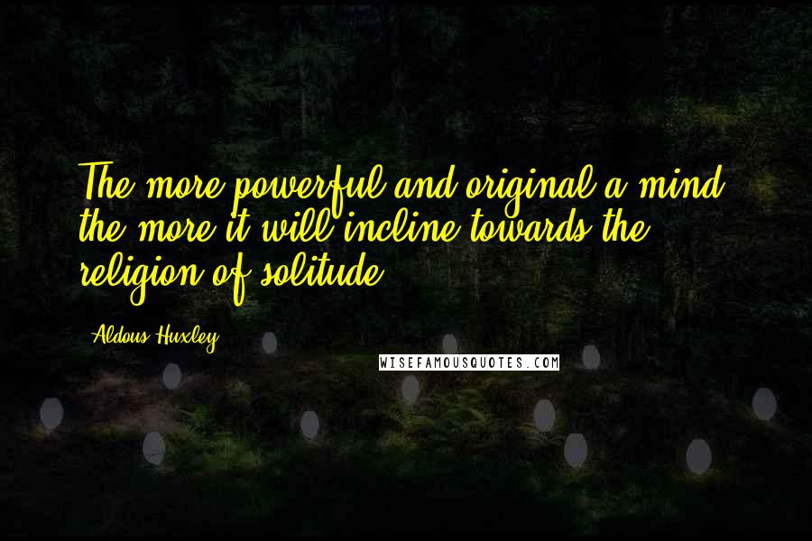 Aldous Huxley Quotes: The more powerful and original a mind, the more it will incline towards the religion of solitude.