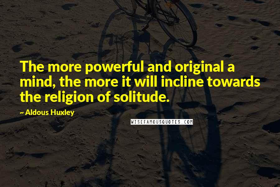 Aldous Huxley Quotes: The more powerful and original a mind, the more it will incline towards the religion of solitude.