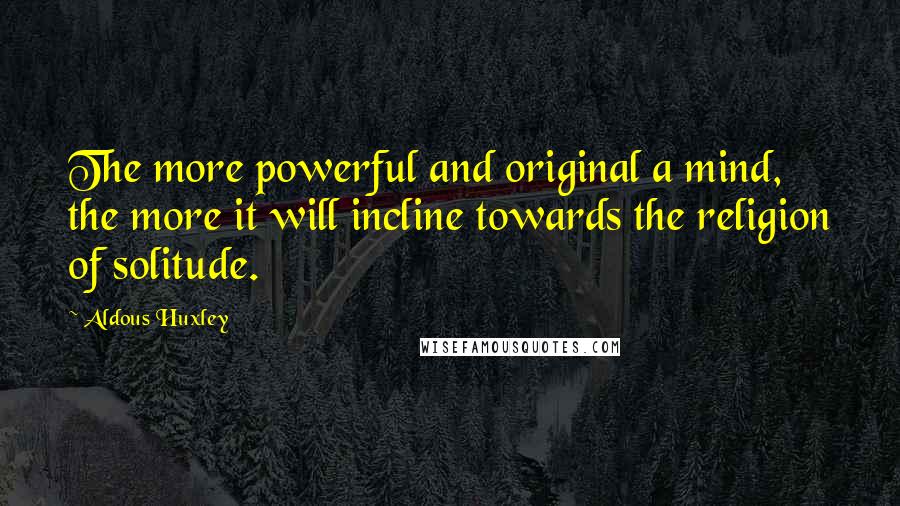 Aldous Huxley Quotes: The more powerful and original a mind, the more it will incline towards the religion of solitude.