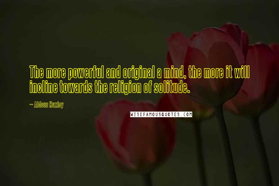 Aldous Huxley Quotes: The more powerful and original a mind, the more it will incline towards the religion of solitude.