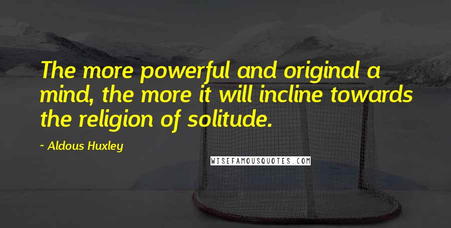 Aldous Huxley Quotes: The more powerful and original a mind, the more it will incline towards the religion of solitude.