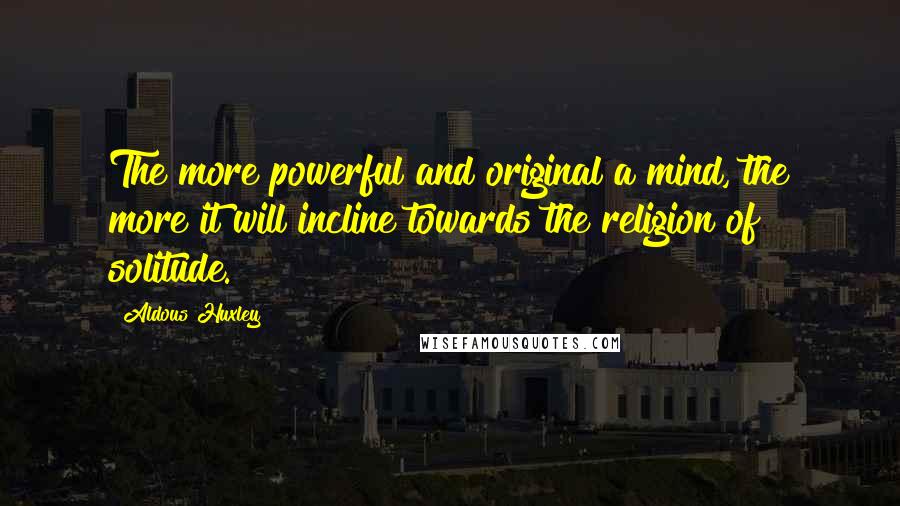 Aldous Huxley Quotes: The more powerful and original a mind, the more it will incline towards the religion of solitude.
