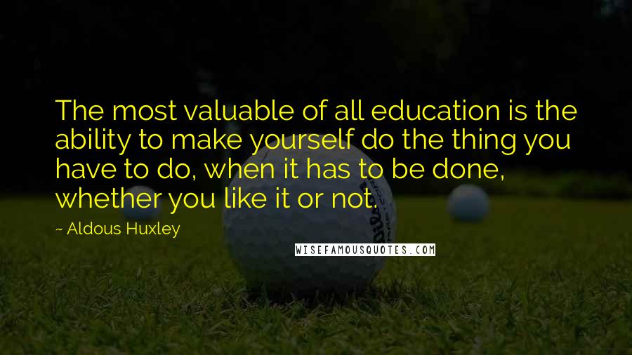 Aldous Huxley Quotes: The most valuable of all education is the ability to make yourself do the thing you have to do, when it has to be done, whether you like it or not.