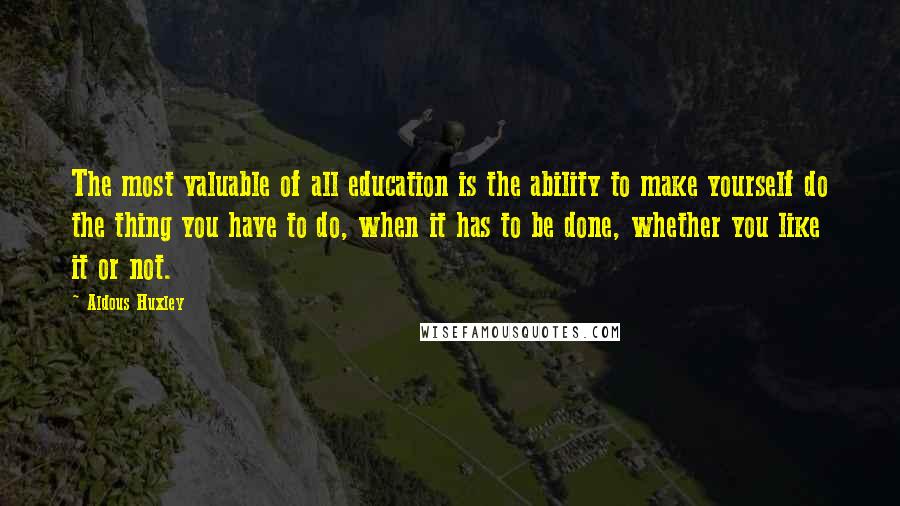 Aldous Huxley Quotes: The most valuable of all education is the ability to make yourself do the thing you have to do, when it has to be done, whether you like it or not.