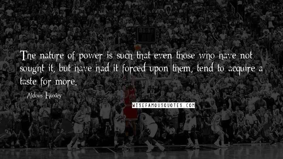 Aldous Huxley Quotes: The nature of power is such that even those who have not sought it, but have had it forced upon them, tend to acquire a taste for more.