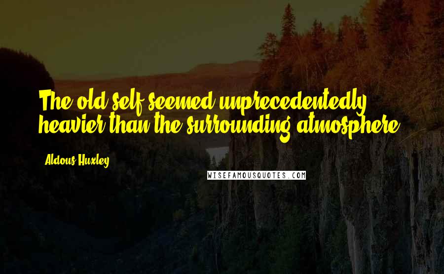 Aldous Huxley Quotes: The old self seemed unprecedentedly heavier than the surrounding atmosphere.