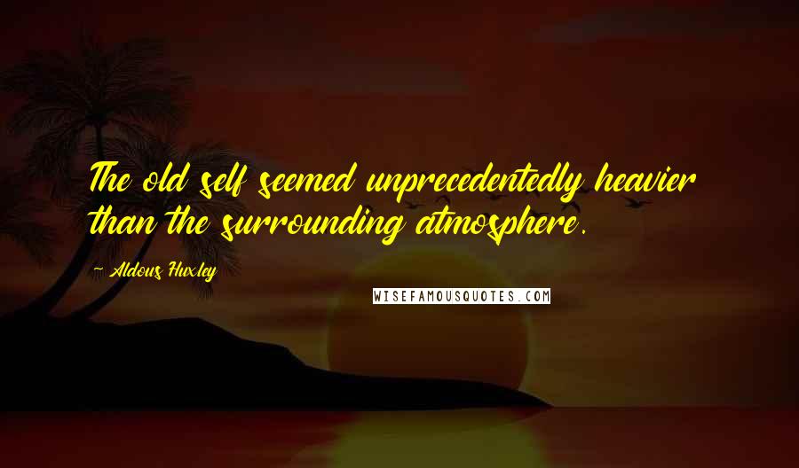 Aldous Huxley Quotes: The old self seemed unprecedentedly heavier than the surrounding atmosphere.