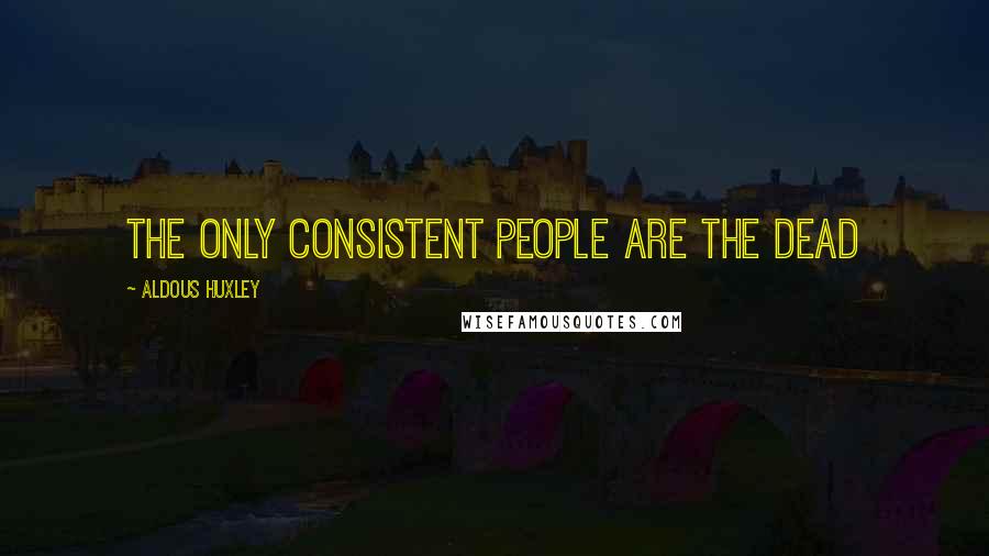 Aldous Huxley Quotes: The only consistent people are the dead