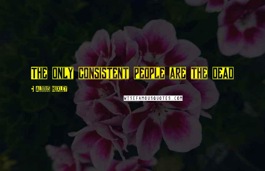 Aldous Huxley Quotes: The only consistent people are the dead