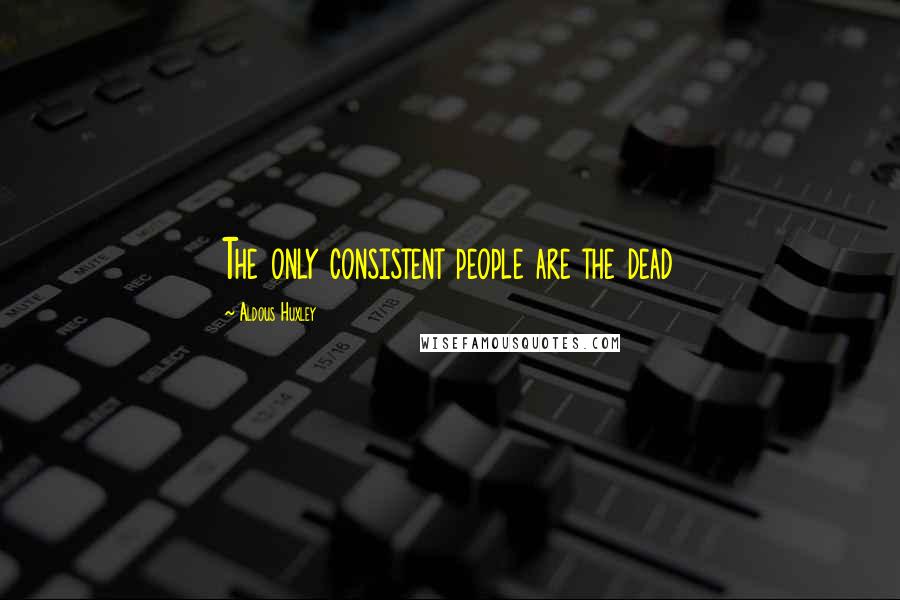 Aldous Huxley Quotes: The only consistent people are the dead