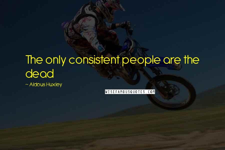 Aldous Huxley Quotes: The only consistent people are the dead