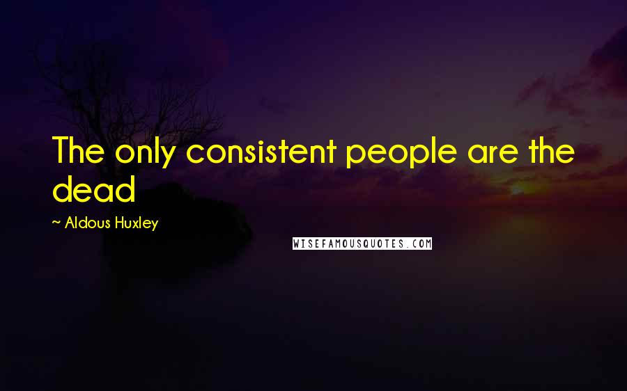 Aldous Huxley Quotes: The only consistent people are the dead