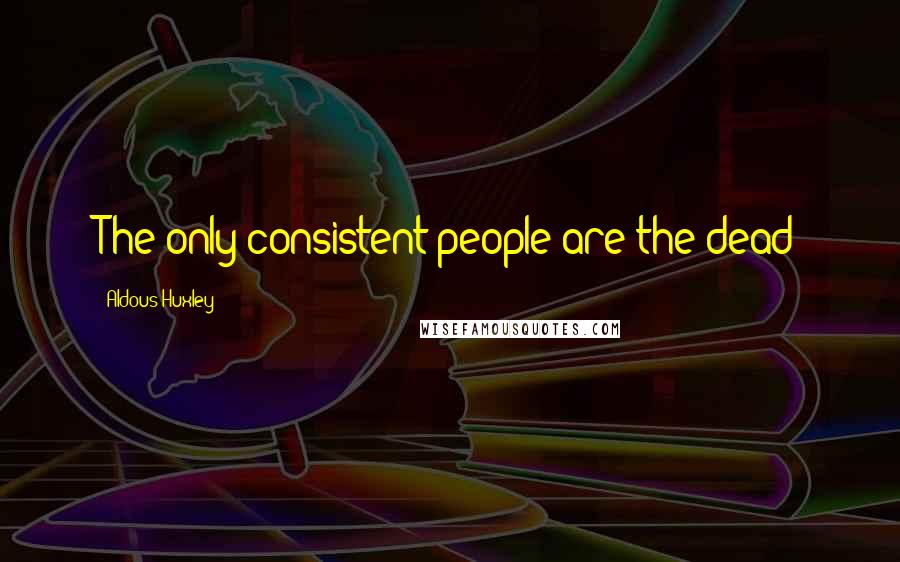 Aldous Huxley Quotes: The only consistent people are the dead