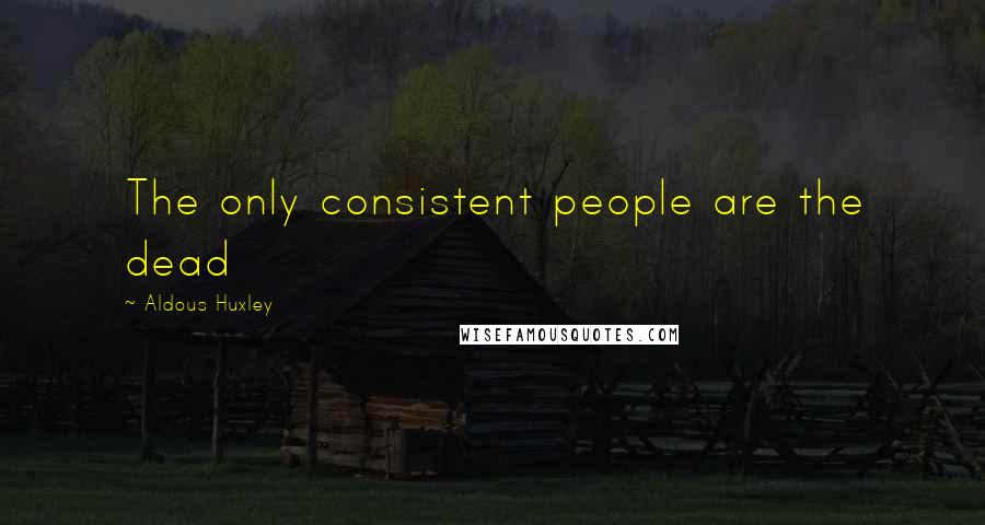 Aldous Huxley Quotes: The only consistent people are the dead