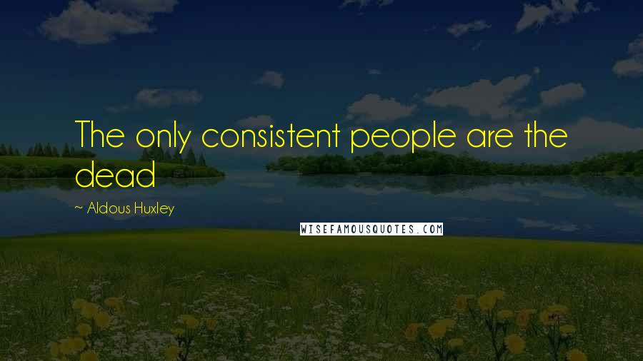 Aldous Huxley Quotes: The only consistent people are the dead