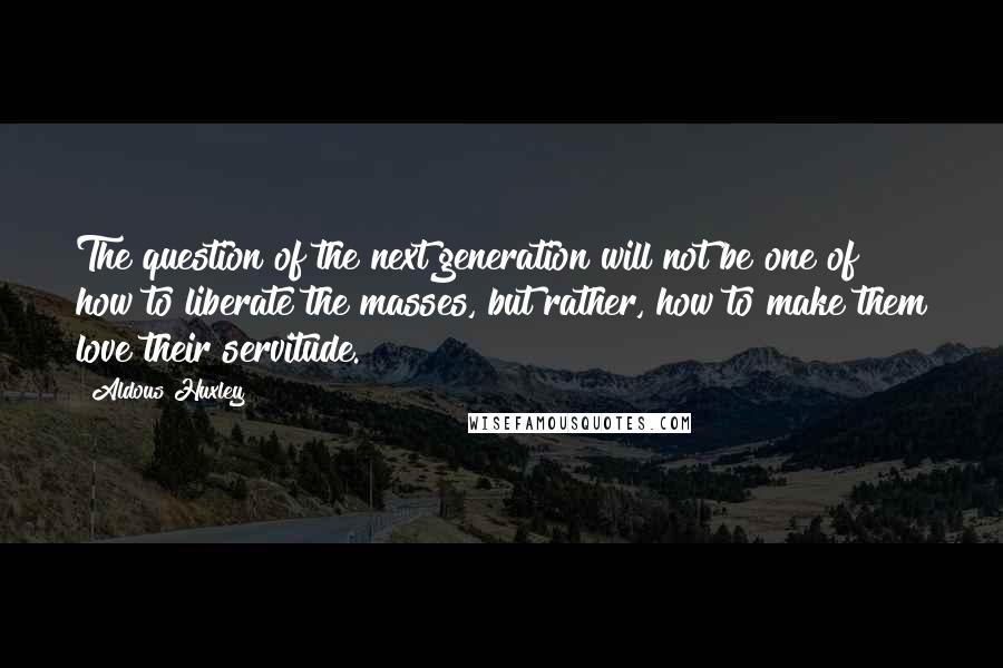 Aldous Huxley Quotes: The question of the next generation will not be one of how to liberate the masses, but rather, how to make them love their servitude.