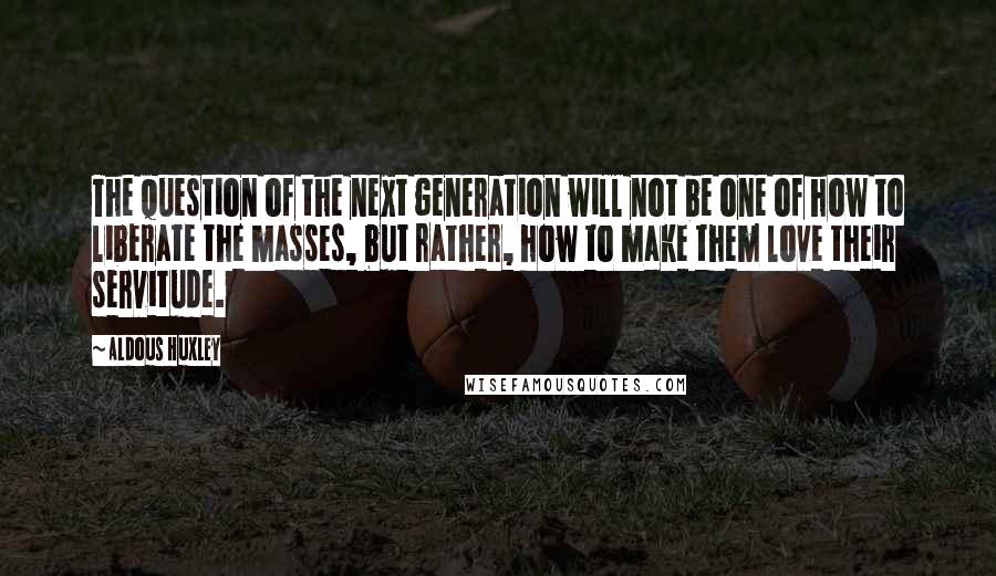 Aldous Huxley Quotes: The question of the next generation will not be one of how to liberate the masses, but rather, how to make them love their servitude.