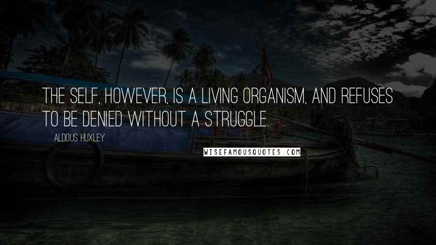 Aldous Huxley Quotes: The self, however, is a living organism, and refuses to be denied without a struggle.