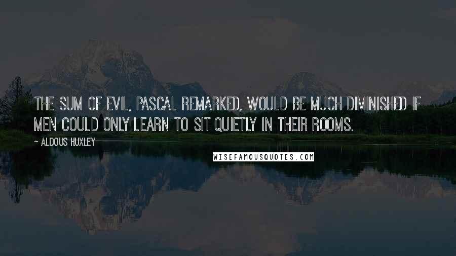 Aldous Huxley Quotes: The sum of evil, Pascal remarked, would be much diminished if men could only learn to sit quietly in their rooms.