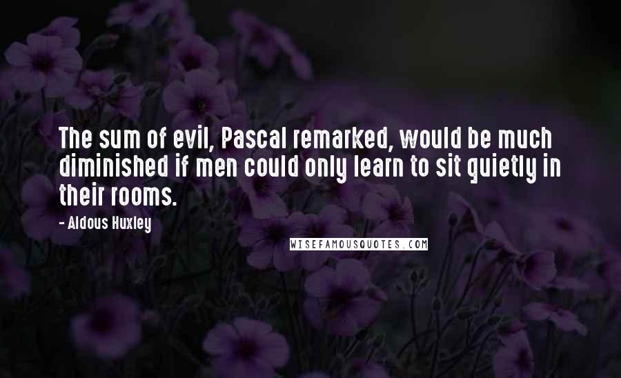 Aldous Huxley Quotes: The sum of evil, Pascal remarked, would be much diminished if men could only learn to sit quietly in their rooms.