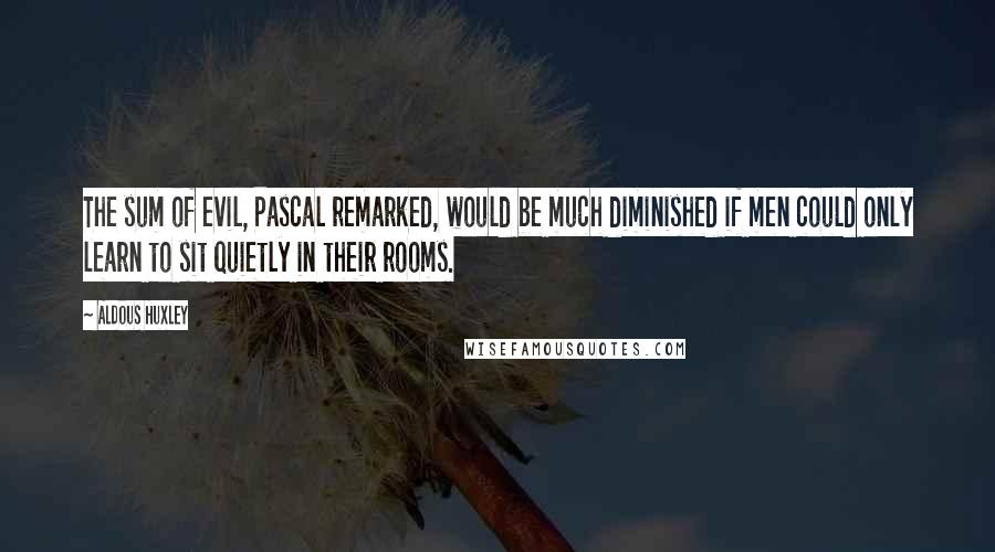 Aldous Huxley Quotes: The sum of evil, Pascal remarked, would be much diminished if men could only learn to sit quietly in their rooms.