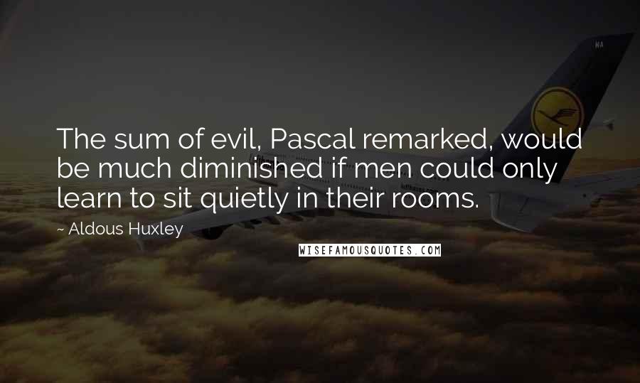 Aldous Huxley Quotes: The sum of evil, Pascal remarked, would be much diminished if men could only learn to sit quietly in their rooms.