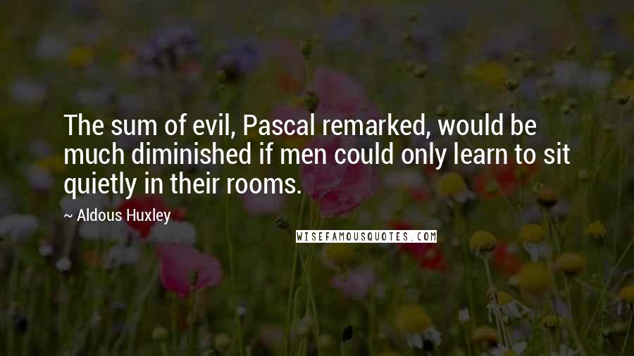 Aldous Huxley Quotes: The sum of evil, Pascal remarked, would be much diminished if men could only learn to sit quietly in their rooms.