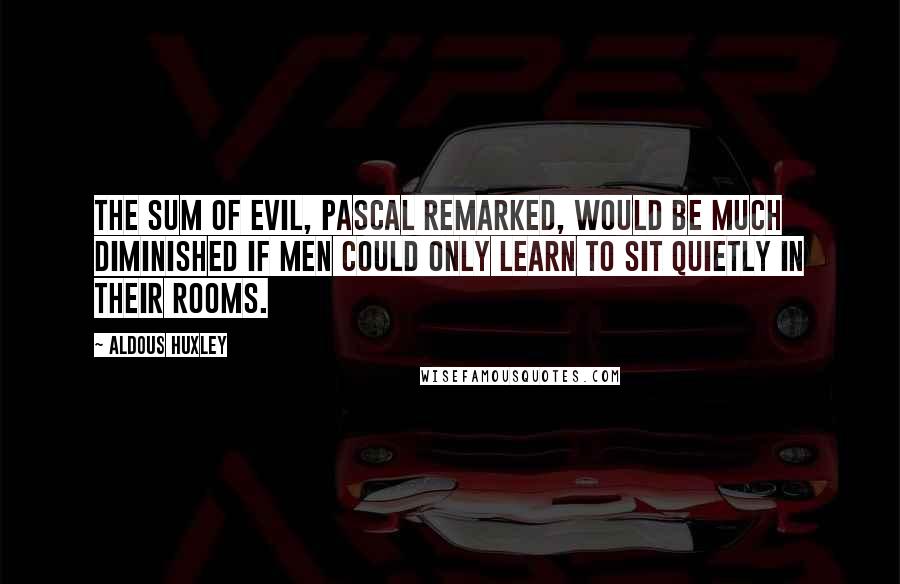 Aldous Huxley Quotes: The sum of evil, Pascal remarked, would be much diminished if men could only learn to sit quietly in their rooms.