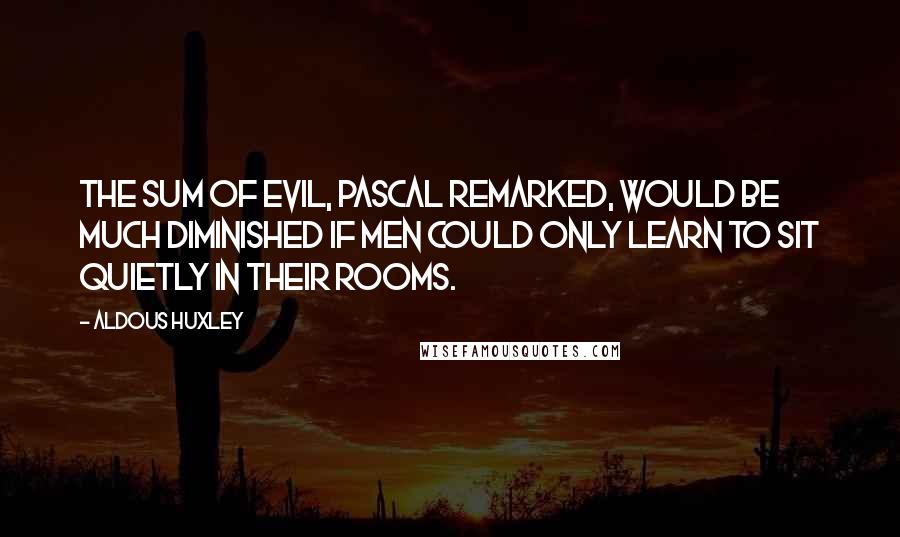 Aldous Huxley Quotes: The sum of evil, Pascal remarked, would be much diminished if men could only learn to sit quietly in their rooms.