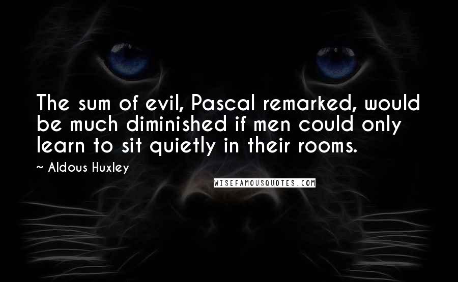 Aldous Huxley Quotes: The sum of evil, Pascal remarked, would be much diminished if men could only learn to sit quietly in their rooms.