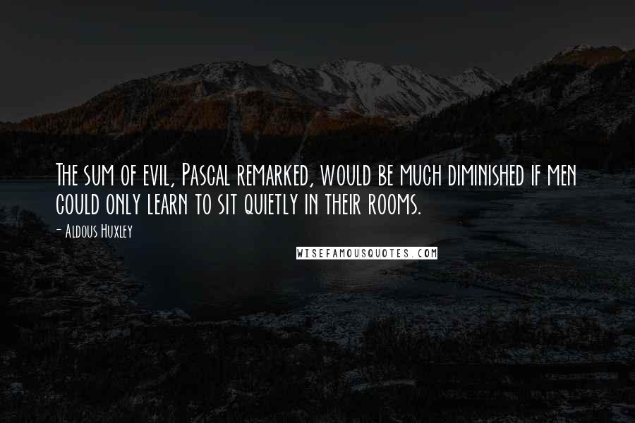 Aldous Huxley Quotes: The sum of evil, Pascal remarked, would be much diminished if men could only learn to sit quietly in their rooms.