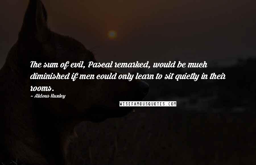 Aldous Huxley Quotes: The sum of evil, Pascal remarked, would be much diminished if men could only learn to sit quietly in their rooms.